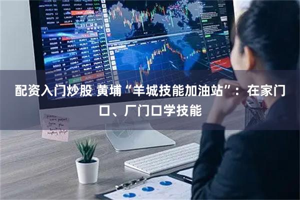 配資入門炒股 黃埔“羊城技能加油站”：在家門口、廠門口學技能